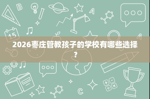 2026枣庄管教孩子的学校有哪些选择? 2026枣庄管教孩子的学校有哪些选择?