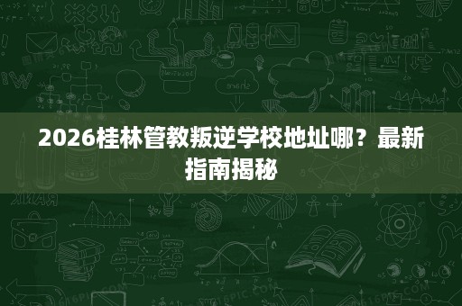 2026桂林管教叛逆学校地址哪?最新指南揭秘 2026桂林管教叛逆学校地址哪?最新指南揭秘