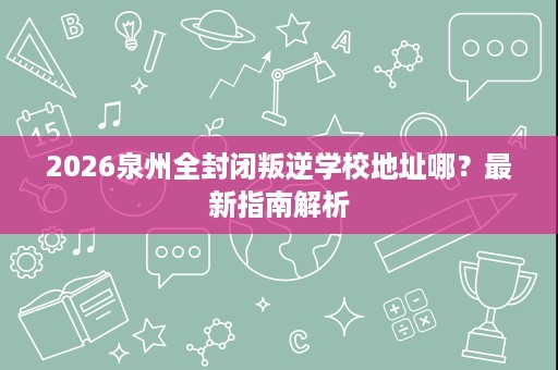 2026泉州全封闭叛逆学校地址哪?最新指南解析 2026泉州全封闭叛逆学校地址哪?最新指南解析