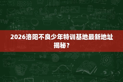 2026洛阳不良少年特训基地最新地址揭秘? 2026洛阳不良少年特训基地最新地址揭秘?