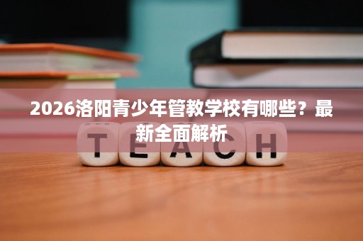 2026洛阳青少年管教学校有哪些?最新全面解析 2026洛阳青少年管教学校有哪些?最新全面解析
