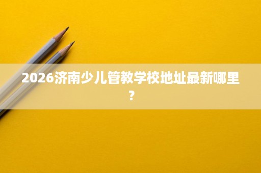 2026济南少儿管教学校地址最新哪里? 2026济南少儿管教学校地址最新哪里?