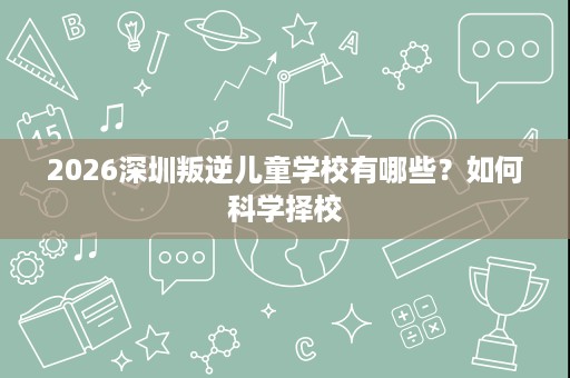 2026深圳叛逆儿童学校有哪些?如何科学择校 2026深圳叛逆儿童学校有哪些?如何科学择校