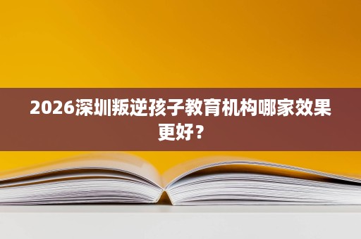 2026深圳叛逆孩子教育机构哪家效果更好? 2026深圳叛逆孩子教育机构哪家效果更好?