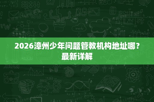 2026漳州少年问题管教机构地址哪?最新详解 2026漳州少年问题管教机构地址哪?最新详解