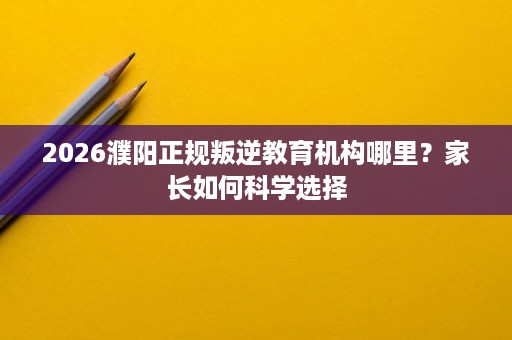 2026濮阳正规叛逆教育机构哪里?家长如何科学选择 2026濮阳正规叛逆教育机构哪里?家长如何科学选择