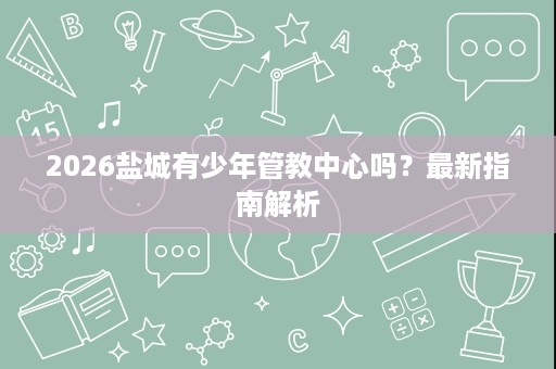 2026盐城有少年管教中心吗?最新指南解析 2026盐城有少年管教中心吗?最新指南解析