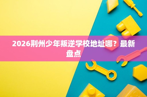 2026荆州少年叛逆学校地址哪?最新盘点 2026荆州少年叛逆学校地址哪?最新盘点