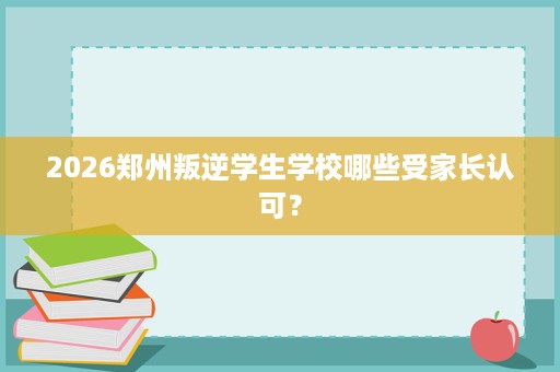 2026郑州叛逆学生学校哪些受家长认可? 2026郑州叛逆学生学校哪些受家长认可?