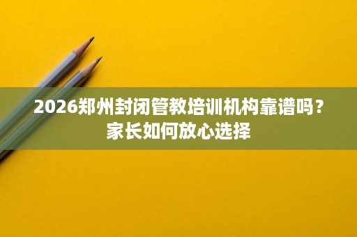 2026郑州封闭管教培训机构靠谱吗?家长如何放心选择 2026郑州封闭管教培训机构靠谱吗?家长如何放心选择