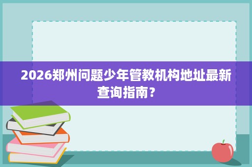2026郑州问题少年管教机构地址最新查询指南? 2026郑州问题少年管教机构地址最新查询指南?