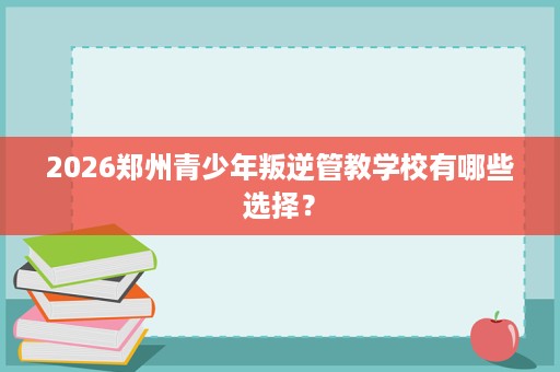 2026郑州青少年叛逆管教学校有哪些选择? 2026郑州青少年叛逆管教学校有哪些选择?