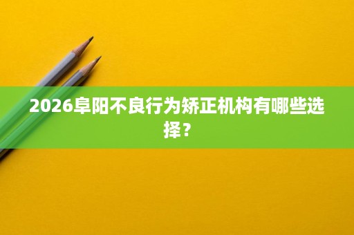 2026阜阳不良行为矫正机构有哪些选择? 2026阜阳不良行为矫正机构有哪些选择?
