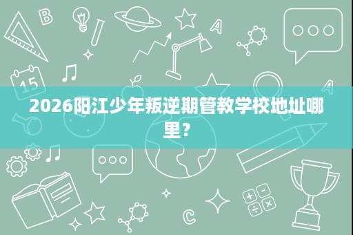 2026阳江少年叛逆期管教学校地址哪里？
