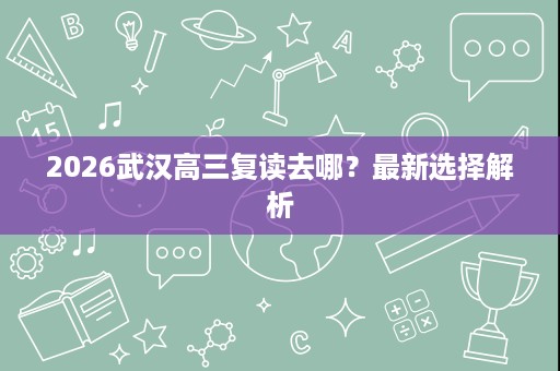 2026武汉高三复读去哪?最新选择解析 2026武汉高三复读去哪?最新选择解析