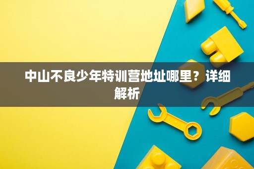 中山不良少年特训营地址哪里？详细解析