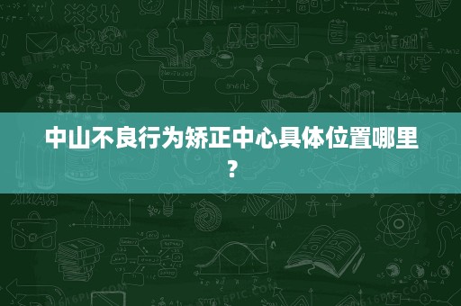 中山不良行为矫正中心具体位置哪里? 中山不良行为矫正中心具体位置哪里?