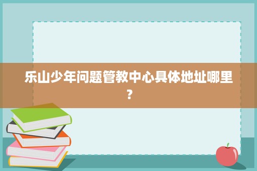乐山少年问题管教中心具体地址哪里? 乐山少年问题管教中心具体地址哪里?