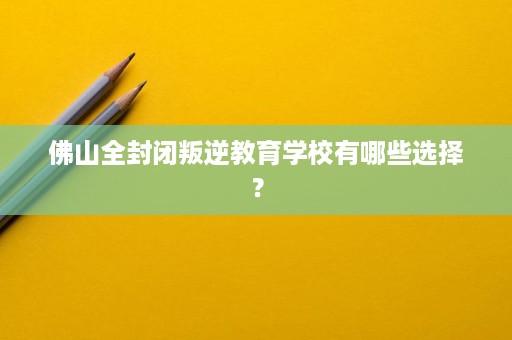 佛山全封闭叛逆教育学校有哪些选择? 佛山全封闭叛逆教育学校有哪些选择?