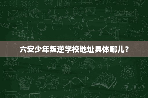 六安少年叛逆学校地址具体哪儿? 六安少年叛逆学校地址具体哪儿?