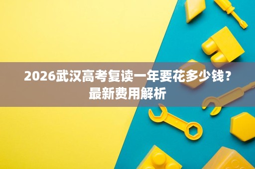 2026武汉高考复读一年要花多少钱?最新费用解析 2026武汉高考复读一年要花多少钱?最新费用解析