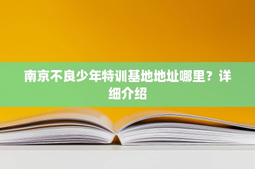 南京不良少年特训基地地址哪里?详细介绍 南京不良少年特训基地地址哪里?详细介绍