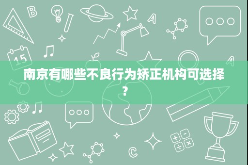南京有哪些不良行为矫正机构可选择? 南京有哪些不良行为矫正机构可选择?
