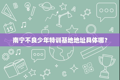 南宁不良少年特训基地地址具体哪? 南宁不良少年特训基地地址具体哪?