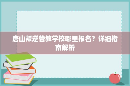 唐山叛逆管教学校哪里报名?详细指南解析 唐山叛逆管教学校哪里报名?详细指南解析