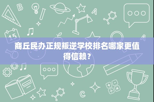 商丘民办正规叛逆学校排名哪家更值得信赖？
