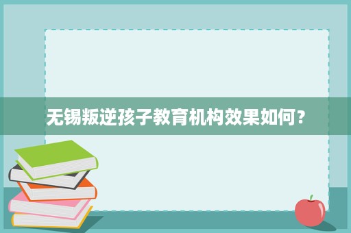 无锡叛逆孩子教育机构效果如何? 无锡叛逆孩子教育机构效果如何?