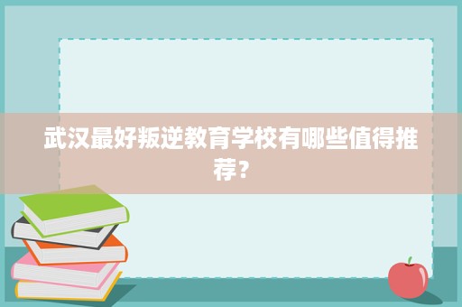 武汉最好叛逆教育学校有哪些值得推荐? 武汉最好叛逆教育学校有哪些值得推荐?