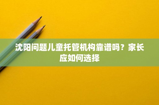 沈阳问题儿童托管机构靠谱吗？家长应如何选择