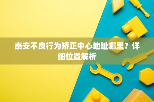 泰安不良行为矫正中心地址哪里？详细位置解析