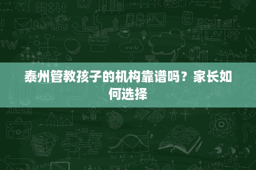 泰州管教孩子的机构靠谱吗？家长如何选择