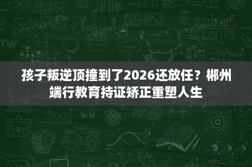 孩子叛逆顶撞到了2026还放任?郴州端行教育持证矫正重塑人生 孩子叛逆顶撞到了2026还放任?郴州端行教育持证矫正重塑人生