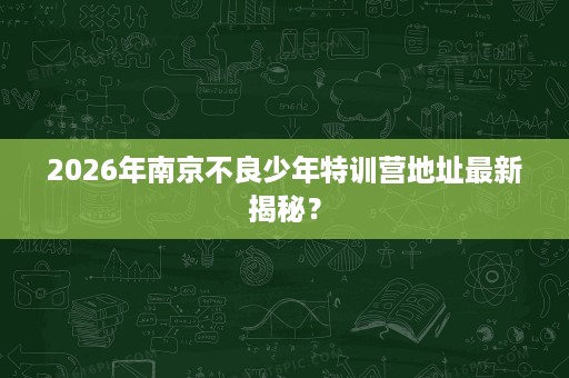2026年南京不良少年特训营地址最新揭秘? 2026年南京不良少年特训营地址最新揭秘?