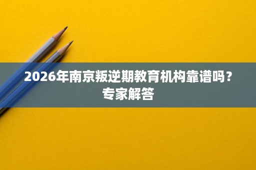 2026年南京叛逆期教育机构靠谱吗?专家解答 2026年南京叛逆期教育机构靠谱吗?专家解答