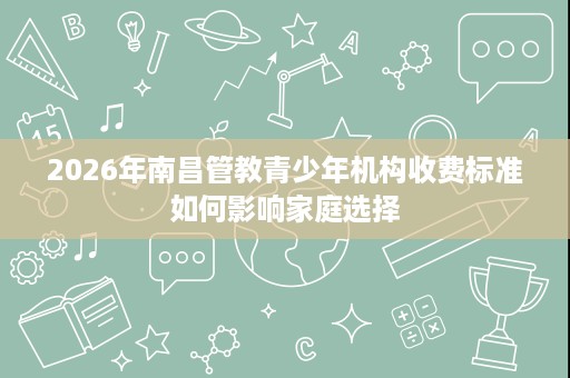 2026年南昌管教青少年机构收费标准如何影响家庭选择 2026年南昌管教青少年机构收费标准如何影响家庭选择