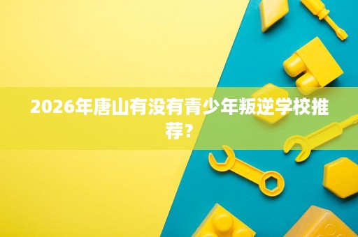 2026年唐山有没有青少年叛逆学校推荐？