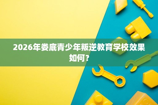 2026年娄底青少年叛逆教育学校效果如何? 2026年娄底青少年叛逆教育学校效果如何?
