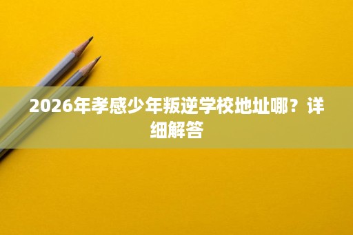 2026年孝感少年叛逆学校地址哪?详细解答 2026年孝感少年叛逆学校地址哪?详细解答