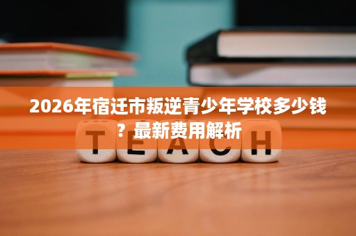 2026年宿迁市叛逆青少年学校多少钱?最新费用解析 2026年宿迁市叛逆青少年学校多少钱?最新费用解析