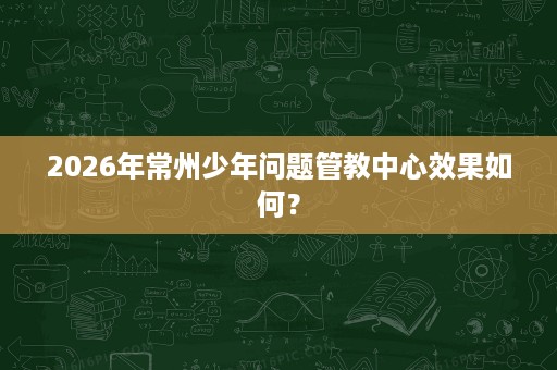 2026年常州少年问题管教中心效果如何？