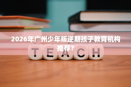 2026年广州少年叛逆期孩子教育机构推荐？