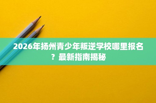 2026年扬州青少年叛逆学校哪里报名?最新指南揭秘 2026年扬州青少年叛逆学校哪里报名?最新指南揭秘