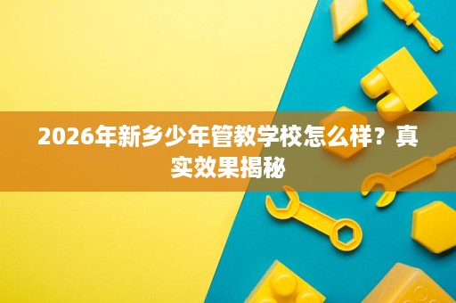 2026年新乡少年管教学校怎么样？真实效果揭秘
