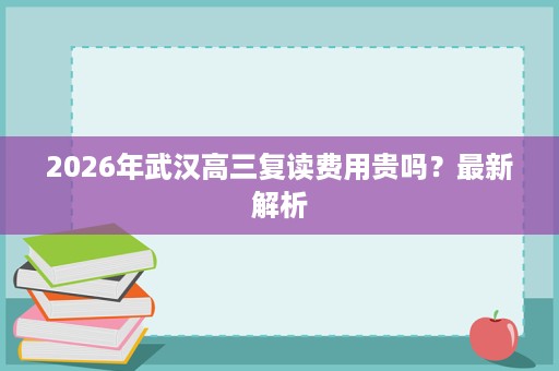 2026年武汉高三复读费用贵吗?最新解析 2026年武汉高三复读费用贵吗?最新解析