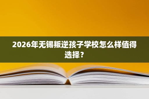 2026年无锡叛逆孩子学校怎么样值得选择？