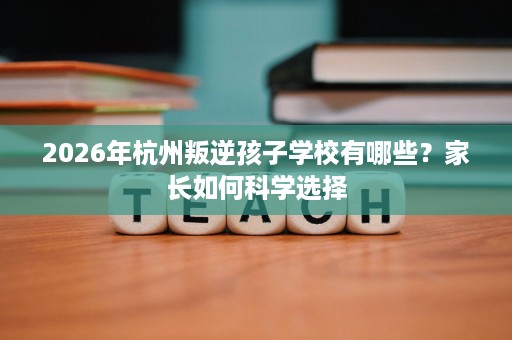 2026年杭州叛逆孩子学校有哪些?家长如何科学选择 2026年杭州叛逆孩子学校有哪些?家长如何科学选择